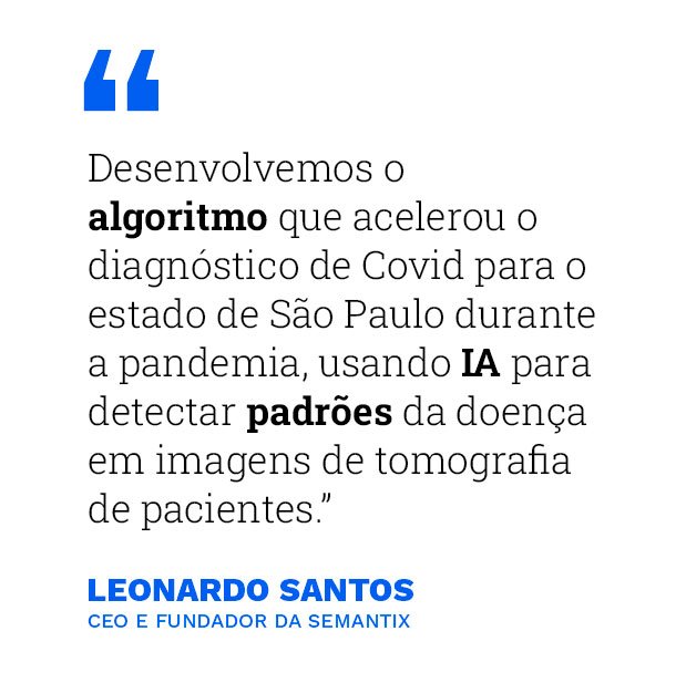 "Desenvolvemos o algoritmo que acelerou o diagnóstico de Covid para o estado de São Paulo durante a pandemia, usando IA para detectar padrões da doença em imagens de tomografia de pacientes." - Leonardo Santos, CEO e fundador da Semantix