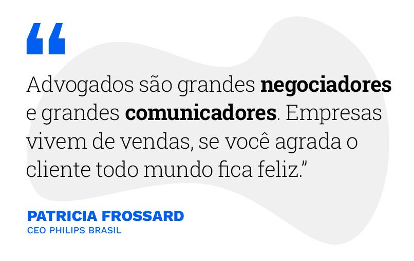 "Advogados são grandes negociadores e grandes comunicadores. Empresas vivem de vendas, se você agrada o cliente todo mundo fica feliz." Patricia Frossard - CEO Philips Brasil